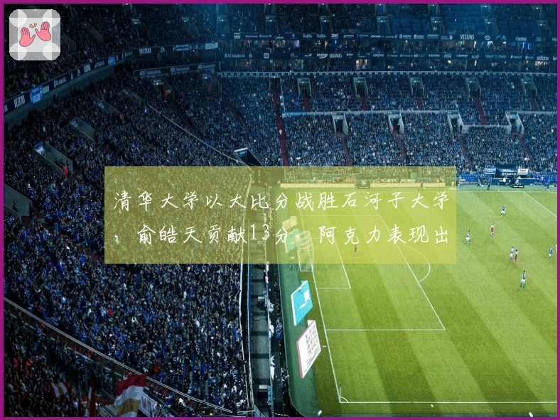 清华大学以大比分战胜石河子大学，俞皓天贡献13分，阿克力表现出色，拿下33分6篮板