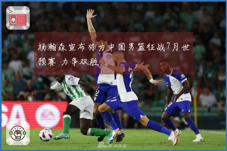 杨瀚森宣布将为中国男篮征战7月世预赛 力争双胜